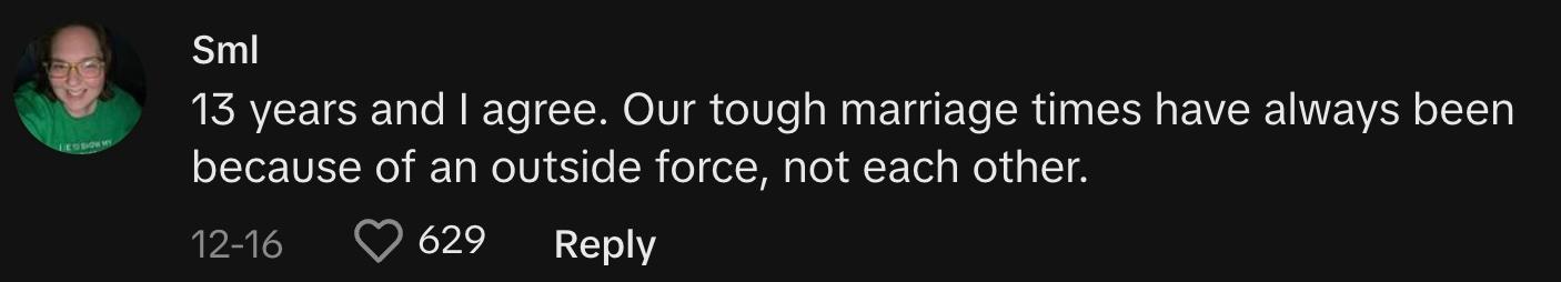 "13 years and I agree. Our tough marriage times have always been because of an outside force, not each other."