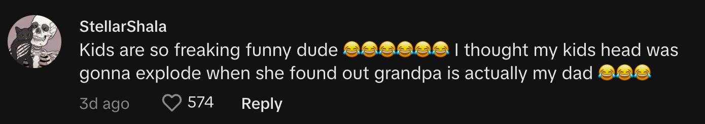TikToker  @stellarshala commented, "Kids are so freaking funny dude 😂😂😂😂😂😂 I thought my kid's head was gonna explode when she found out grandpa is actually my dad 😂😂😂"