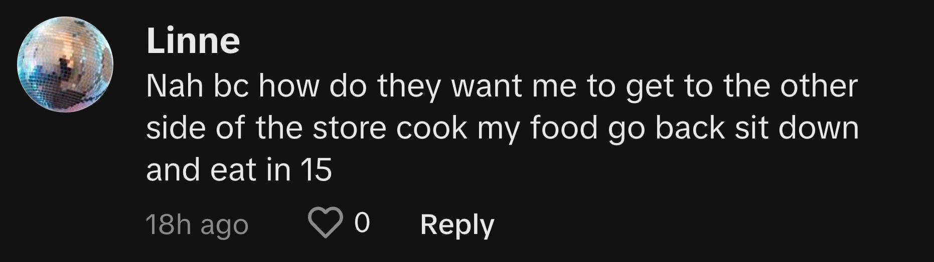 TikTok user @i.am.linne.2 commented, "Nah, bc how do they want me to get to the other side of the store, cook my food, go back, sit down, and eat in 15?"