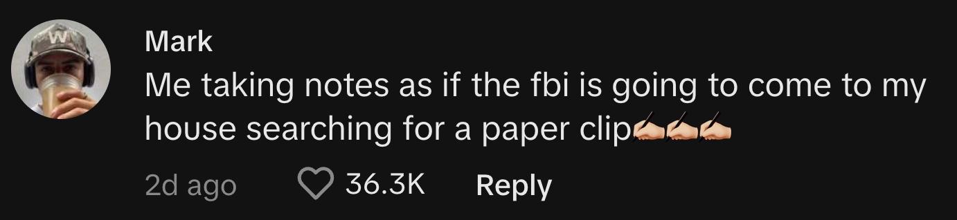 TikToker @markdeleon000 commented, "Me taking notes as if the FBI is going to come to my house searching for a paper clip ✍🏻✍🏻✍🏻"