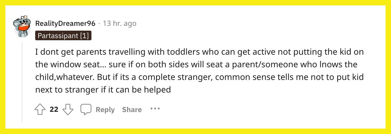 Reddit user u/RealityDreamer96 commented, "I don't get parents traveling with toddlers who can get active not putting the kid on the window seat… sure if on both sides will seat a parent/someone who knows the child, whatever. But if it's a complete stranger, common sense tells me not to put kid next to stranger if it can be helped."