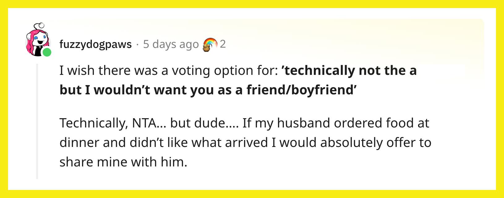 Redditor u/fuzzydogpaws commented, "I wish there was a voting option for: 'technically not the asshole, but I wouldn’t want you as a friend/boyfriend.' Technically, NTA… but dude…. If my husband ordered food at dinner and didn’t like what arrived I would absolutely offer to share mine with him."