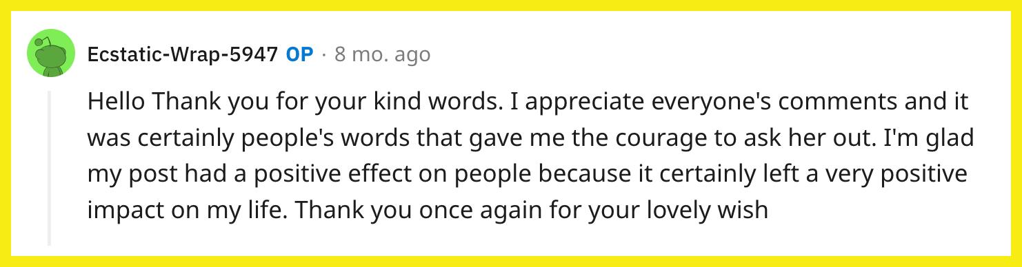 Redditor u/Ecstatic-Wrap-5947 responded to a reader, writing, "Hello Thank you for your kind words. I appreciate everyone's comments and it was certainly people's words that gave me the courage to ask her out. I'm glad my post had a positive effect on people because it certainly left a very positive impact on my life. Thank you once again for your lovely wish."