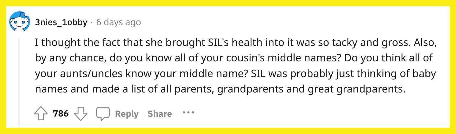 Redditor u/3nies_1obby commented, "I thought the fact that she brought SIL's health into it was so tacky and gross. Also, by any chance, do you know all of your cousin's middle names? Do you think all of your aunts/uncles know your middle name? SIL was probably just thinking of baby names and made a list of all parents, grandparents and great grandparents."