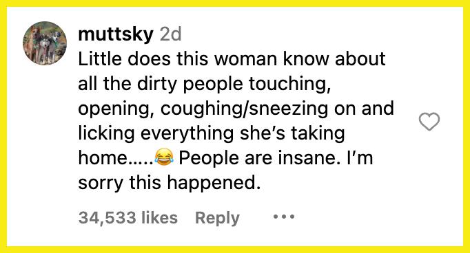 "Little does this woman know about all the dirty people touching, opening, coughing/sneezing on and licking everything she’s taking home…..😂 People are insane. I’m sorry this happened."