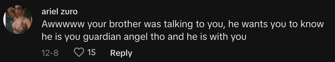 "Awwwww your brother was talking to you, he wants you to know he is you guardian angel tho and he is with you"