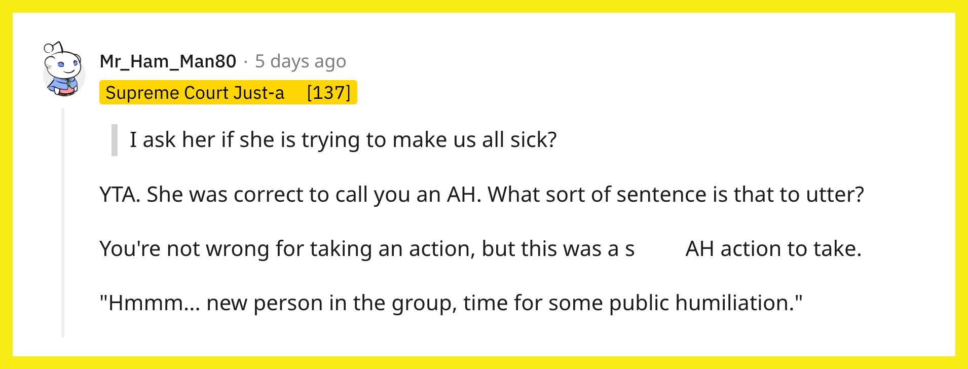 Redditor u/Mr_Ham_Man80 commented, "YTA. She was correct to call you an AH. What sort of sentence is that to utter? You're not wrong for taking an action, but this was a s----- AH action to take. 'Hmmm... new person in the group, time for some public humiliation.'"