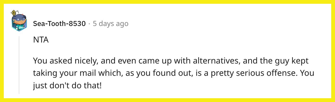 Redditor u/Sea-Tooth-8530 commented, "NTA. You asked nicely, and even came up with alternatives, and the guy kept taking your mail which, as you found out, is a pretty serious offense. You just don't do that!"