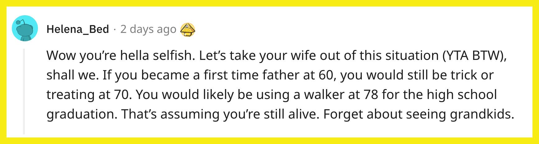 Redditor u/Helena_Bed commented, "Wow you're hella selfish. Let’s take your wife out of this situation (YTA BTW), shall we. If you became a first time father at 60, you would still be trick or treating at 70. You would likely be using a walker at 78 for the high school graduation. That's assuming you're still alive. Forget about seeing grandkids."