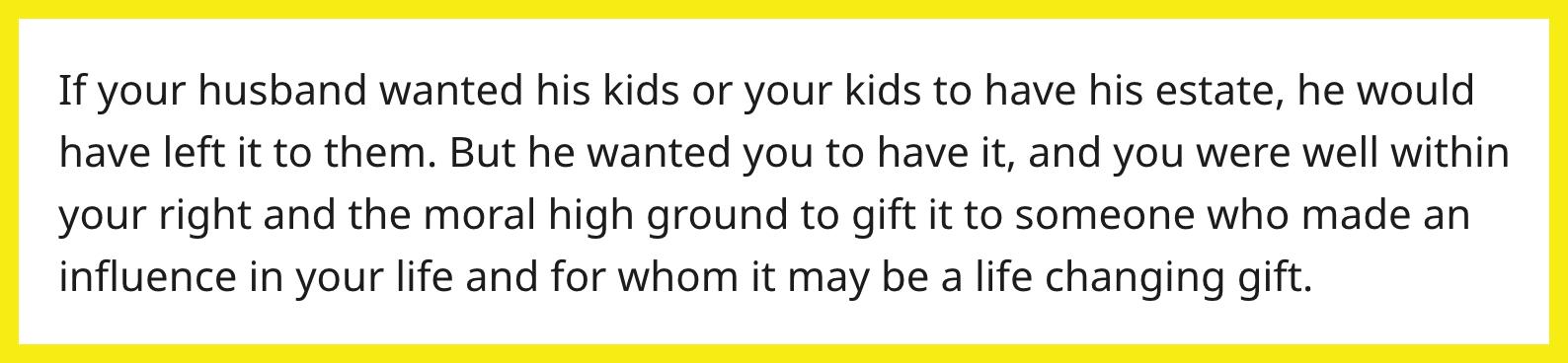 Redditor u/BaconEggAndCheeseSPK commented, "If your husband wanted his kids or your kids to have his estate, he would have left it to them. But he wanted you to have it, and you were well within your right and the moral high ground to gift it to someone who made an influence in your life and for whom it may be a life changing gift."