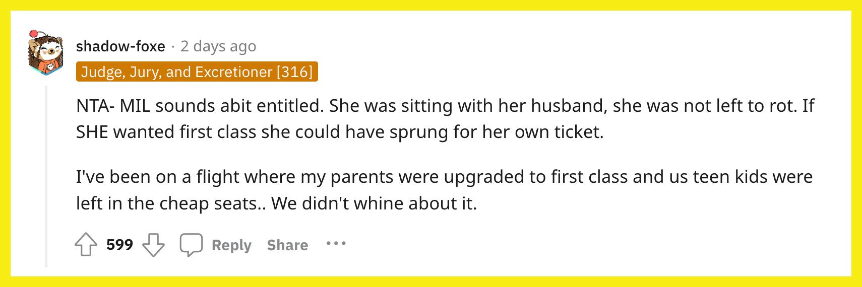 Redditor u/shadow-foxe commented, "NTA - MIL sounds a bit entitled. She was sitting with her husband, she was not left to rot. If SHE wanted first class she could have sprung for her own ticket.  I've been on a flight where my parents were upgraded to first class and us teen kids were left in the cheap seats.. We didn't whine about it."