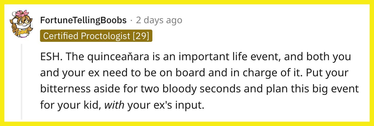 Redditor u/FortuneTellingBoobs commented, "ESH. The quinceaňara is an important life event, and both you and your ex need to be on board and in charge of it. Put your bitterness aside for two bloody seconds and plan this big event for your kid, with your ex's input."