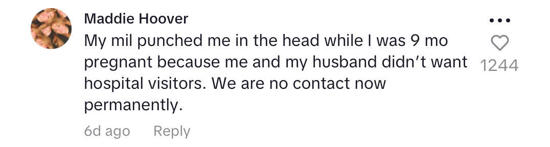 tiktok comment: "My mil punched me in the head while I was 9 mo pregnant because me and my husband didn’t want hospital visitors. We are no contact now permanently."