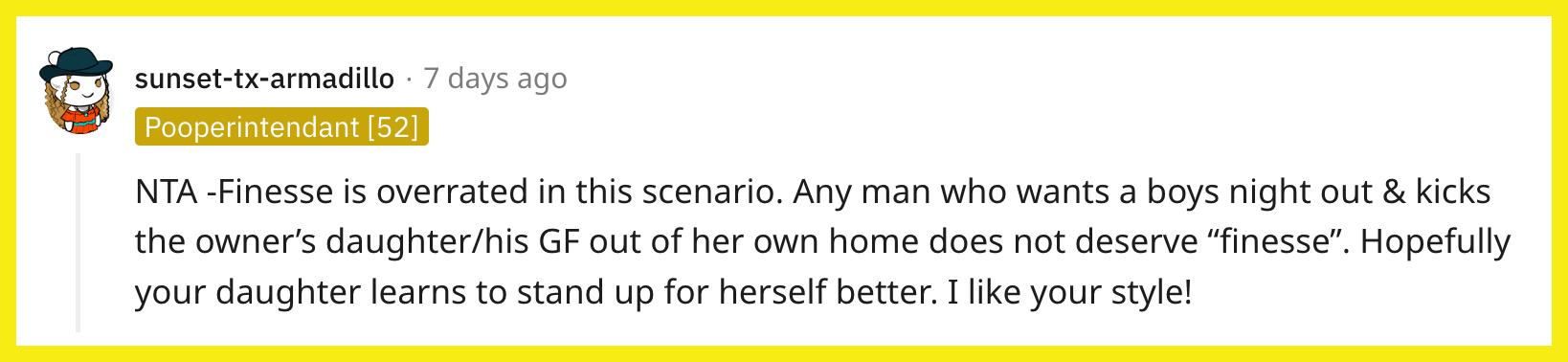 Redditor u/sunset-tx-armadillo commented, "NTA — Finesse is overrated in this scenario. Any man who wants a boys night out & kicks the owner's daughter/his GF out of her own home does not deserve 'finesse.' Hopefully, your daughter learns to stand up for herself better. I like your style!"