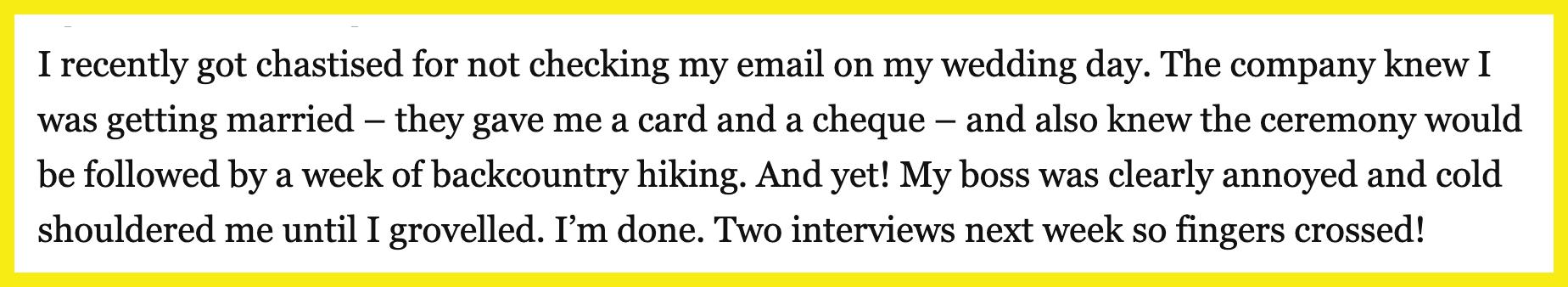 A fellow reader commented, "I recently got chastised for not checking my email on my wedding day. The company knew I was getting married – they gave me a card and a cheque – and also knew the ceremony would be followed by a week of backcountry hiking. And yet! My boss was clearly annoyed and cold-shouldered me until I groveled. I'm done. Two interviews next week so fingers crossed!"