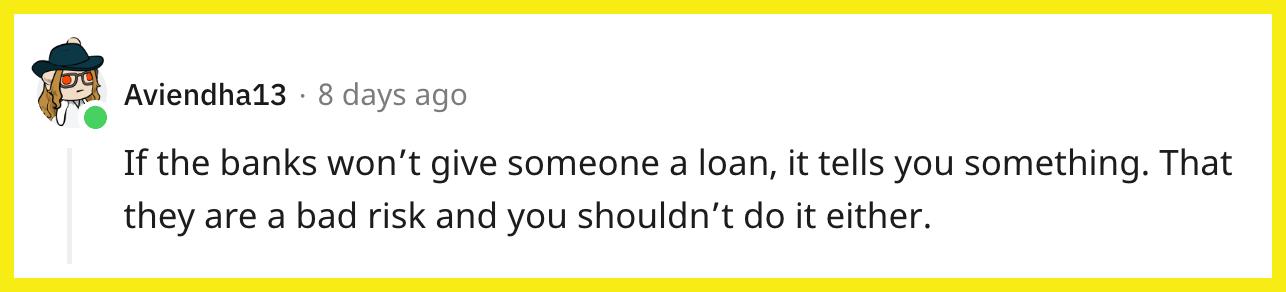 Redditor u/Aviendha13 commented, "If the banks won't give someone a loan, it tells you something. That they are a bad risk and you shouldn't do it either."