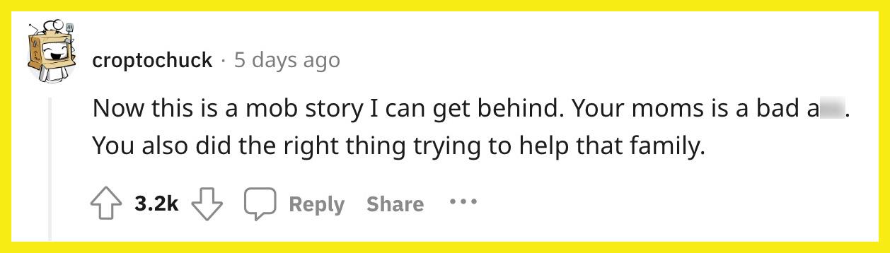 Redditor u/croptochuck commented, "Now this is a mob story I can get behind. Your moms is a bad ass. You also did the right thing trying to help that family."