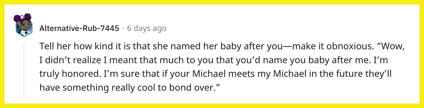 Redditor u/Alternative-Rub-7445 commented, "Tell her how kind it is that she named her baby after you — make it obnoxious. 'Wow, I didn't realize I meant that much to you that you'd name you baby after me. I'm truly honored. I'm sure that if your Michael meets my Michael in the future they'll have something really cool to bond over."