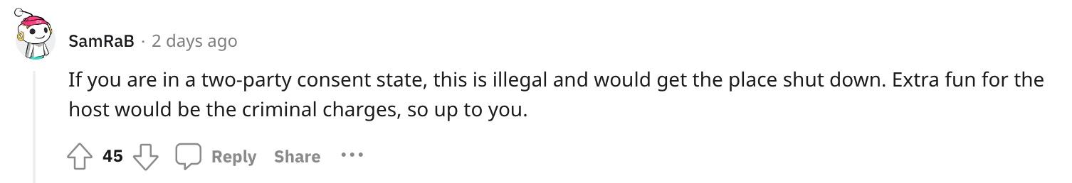 Reddit user u/SamRaB commented, "If you are in a two-party consent state, this is illegal and would get the place shut down. Extra fun for the host would be the criminal charges, so up to you."