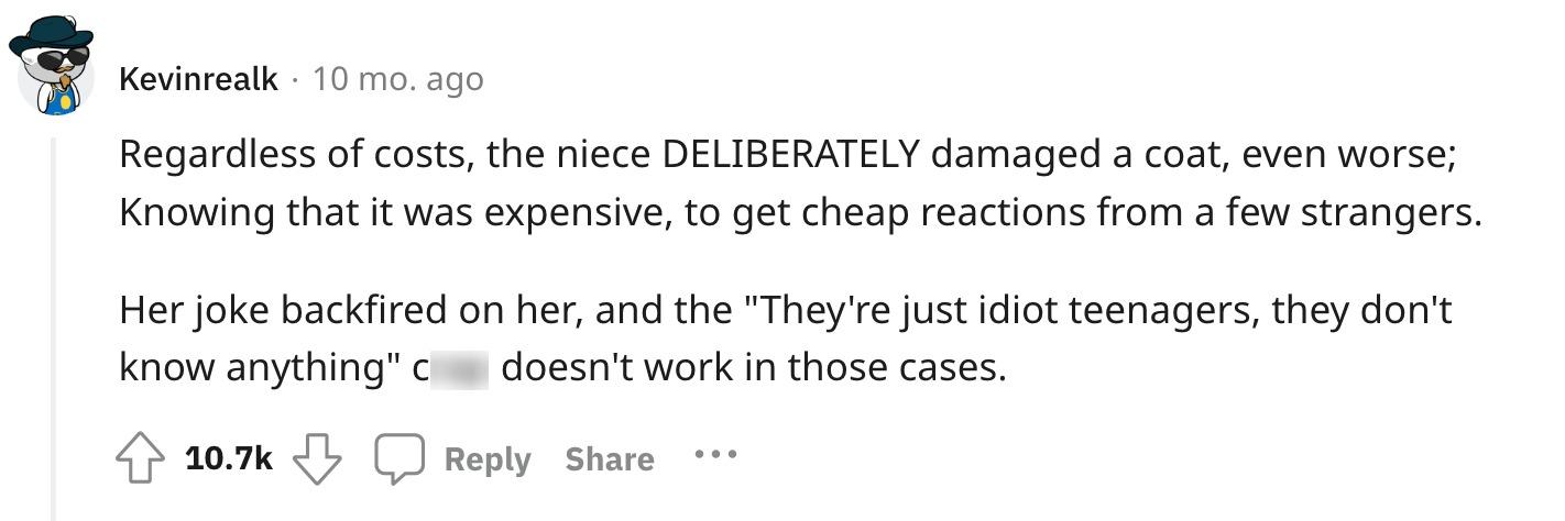 Redditor u/Kevinrealk commented, "Regardless of costs, the niece DELIBERATELY damaged a coat, even worse; Knowing that it was expensive, to get cheap reactions from a few strangers. Her joke backfired on her, and the 'They're just idiot teenagers, they don't know anything' c--- doesn't work in those cases."