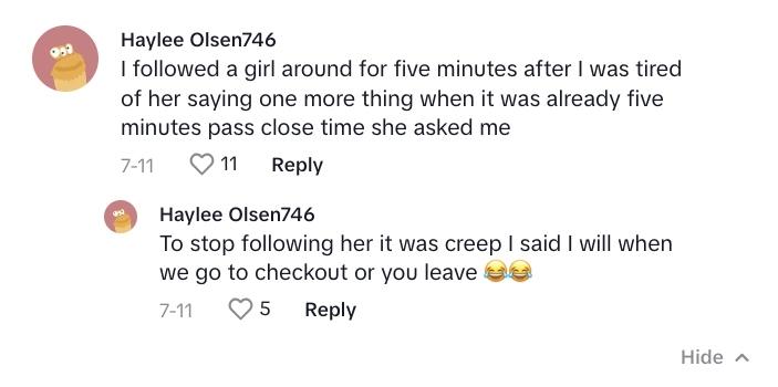 TikTok commenter says: “I followed a girl around for five minutes after I was tired of her saying one more thing when it was already five minutes [past closing] time. She asked me to stop following her [because] it was [creepy]. I said I will when we go to checkout or you leave.”