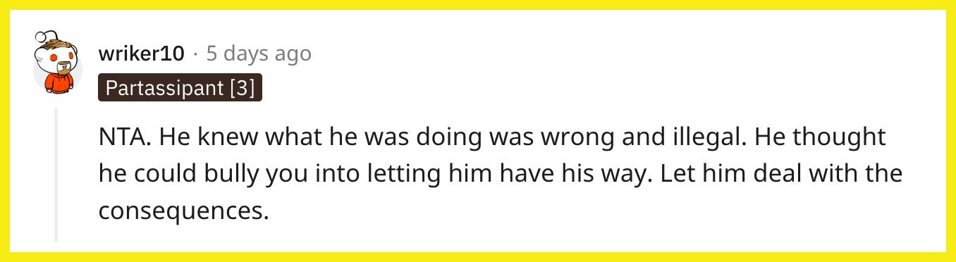 Redditor u/wriker10 commented, "NTA. He knew what he was doing was wrong and illegal. He thought he could bully you into letting him have his way. Let him deal with the consequences."