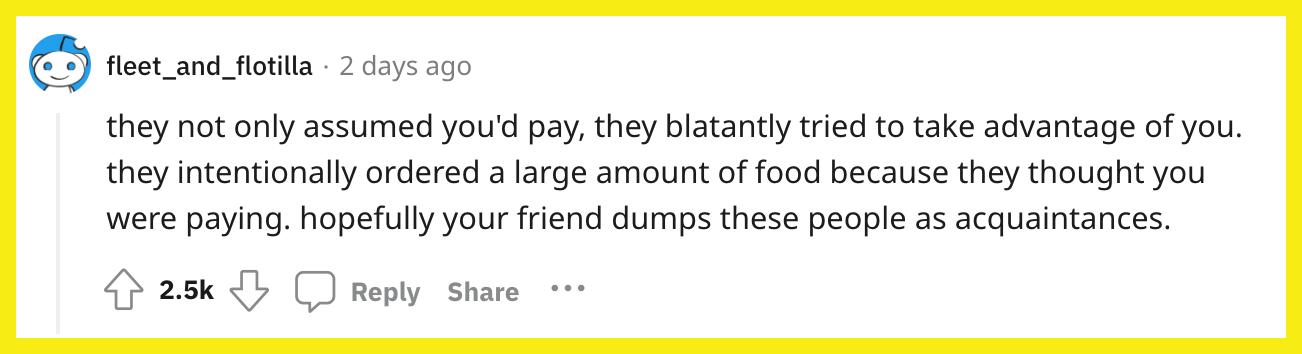 Redditor  u/fleet_and_flotilla commented, "they not only assumed you'd pay, they blatantly tried to take advantage of you. they intentionally ordered a large amount of food because they thought you were paying. hopefully your friend dumps these people as acquaintances."