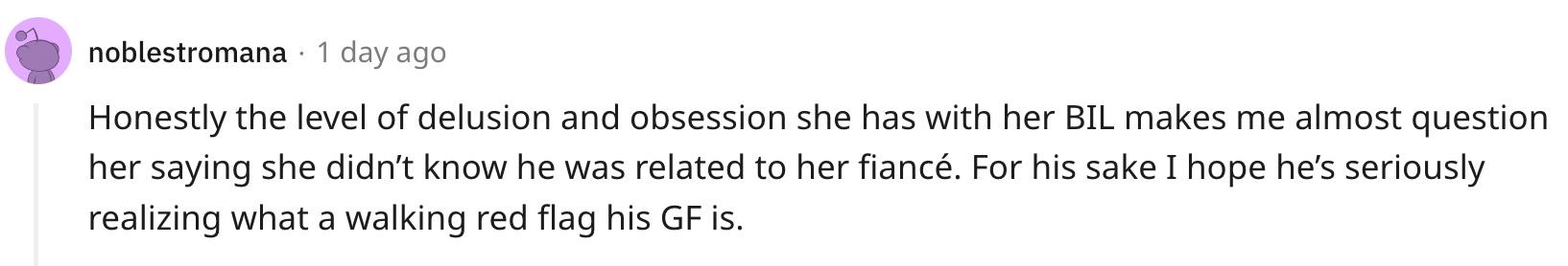 "Honestly the level of delusion and obsession she has with her BIL makes me almost question her saying she didn’t know he was related to her fiancé. For his sake I hope he’s seriously realizing what a walking red flag his GF is."