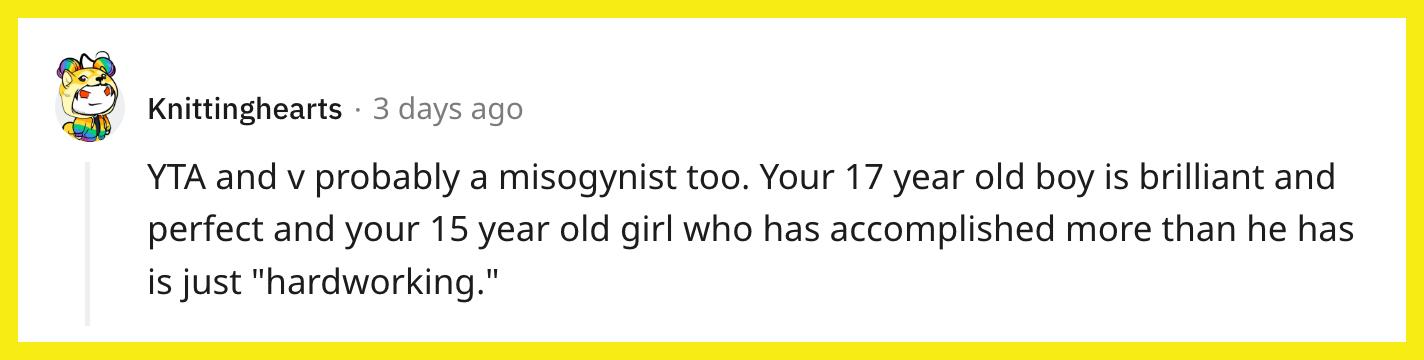 Redditor u/Knittinghearts commented, "YTA and v probably a misogynist too. Your 17 year old boy is brilliant and perfect and your 15 year old girl who has accomplished more than he has is just 'hardworking.'"