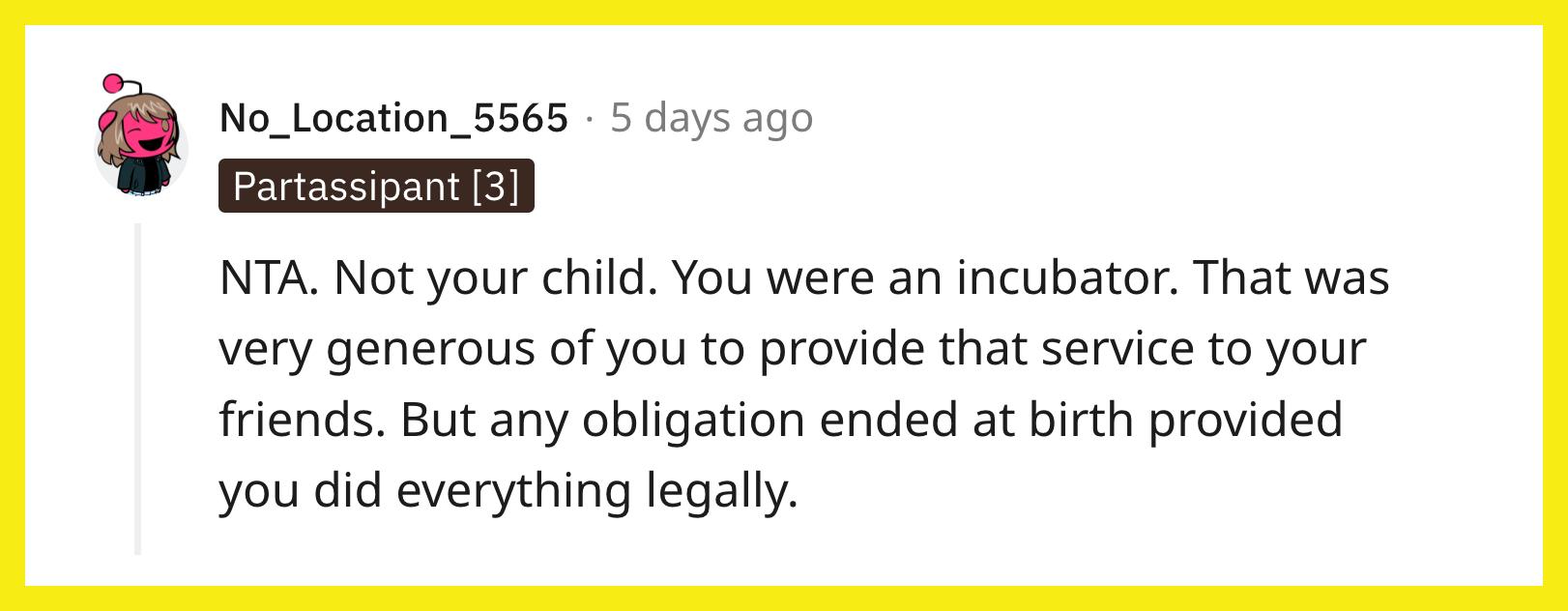 Redditor u/No_Location_5565 commented, "NTA. Not your child. You were an incubator. That was very generous of you to provide that service to your friends. But any obligation ended at birth provided you did everything legally."