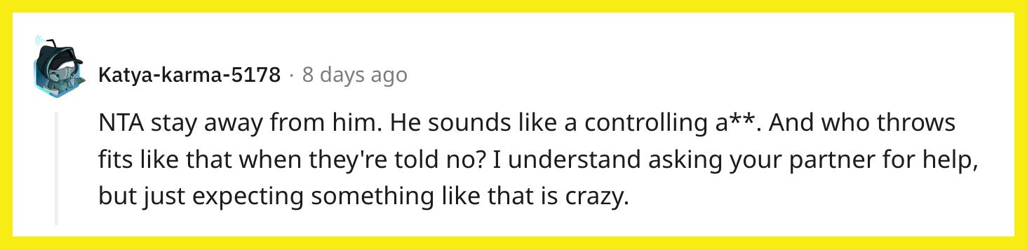 Redditor u/Katya-karma-5178 commented, "NTA, stay away from him. He sounds like a controlling a**. And who throws fits like that when they're told no? I understand asking your partner for help, but just expecting something like that is crazy."