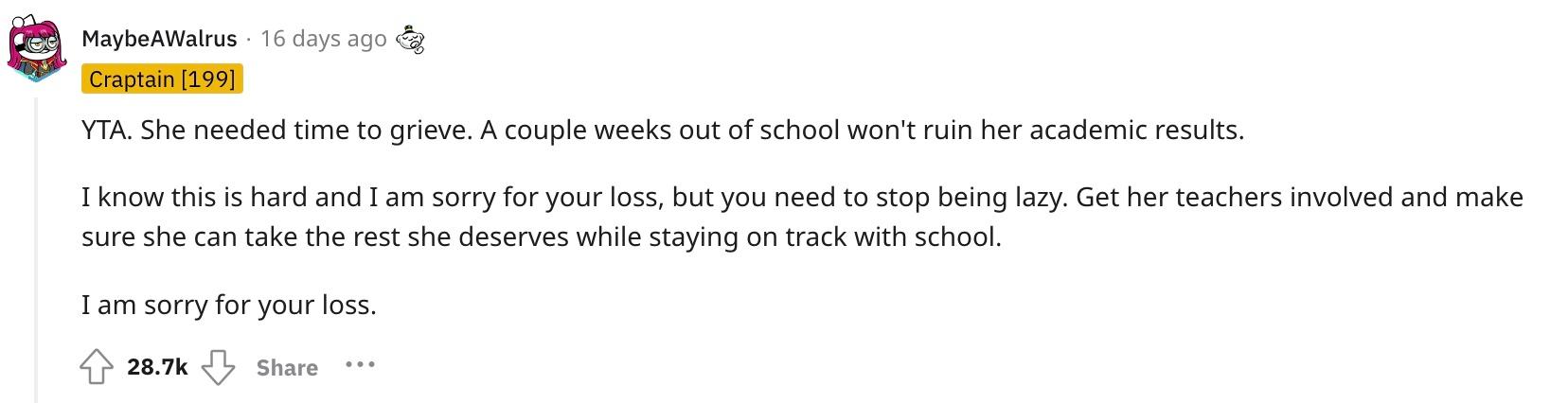 Reddit user u/MaybeAWalrus commented, "YTA. She needed time to grieve. A couple weeks out of school won't ruin her academic results.  I know this is hard and I am sorry for your loss, but you need to stop being lazy. Get her teachers involved and make sure she can take the rest she deserves while staying on track with school.  I am sorry for your loss."