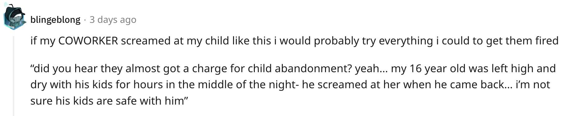 Redditor u/blingeblong commented, "If my COWORKER screamed at my child like this, I would probably try everything I could to get them fired. 'Did you hear they almost got a charge for child abandonment?' 'Yeah… my 16-year-old was left high and dry with his kids for hours in the middle of the night — he screamed at her when he came back… I'm not sure his kids are safe with him.'"