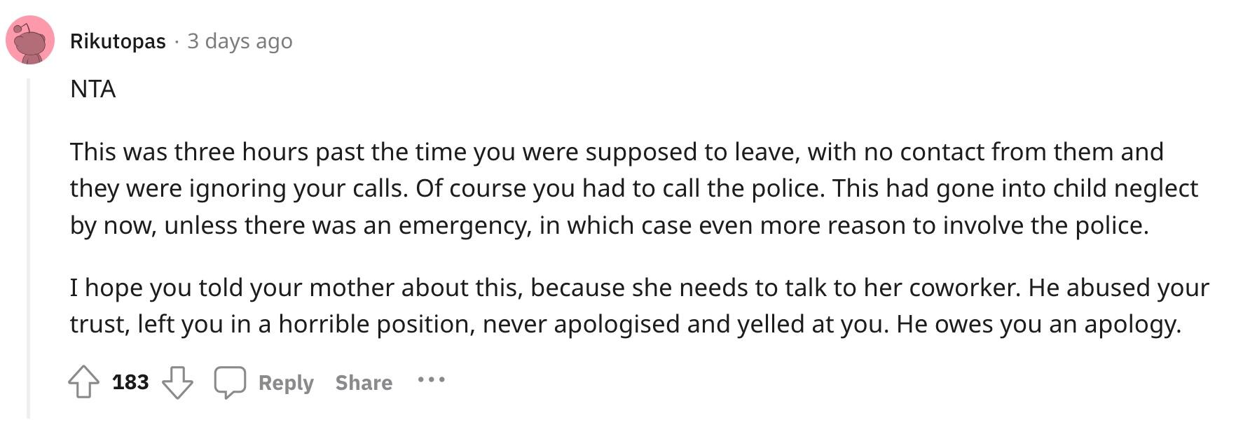 Redditor u/Rikutopas commented, "NTA. This was three hours past the time you were supposed to leave, with no contact from them and they were ignoring your calls. Of course you had to call the police. This had gone into child neglect by now, unless there was an emergency, in which case even more reason to involve the police. I hope you told your mother about this, because she needs to talk to her coworker. He abused your trust, left you in a horrible position, never apologised and yelled at you. He owes you an apology."