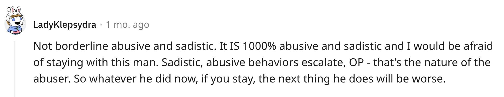 "Not borderline abusive and sadistic. It IS 1000% abusive and sadistic and I would be afraid of staying with this man. Sadistic, abusive behaviors escalate, OP - that's the nature of the abuser. So whatever he did now, if you stay, the next thing he does will be worse."