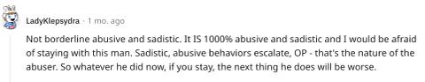 "Not borderline abusive and sadistic. It IS 1000% abusive and sadistic and I would be afraid of staying with this man. Sadistic, abusive behaviors escalate, OP - that's the nature of the abuser. So whatever he did now, if you stay, the next thing he does will be worse."