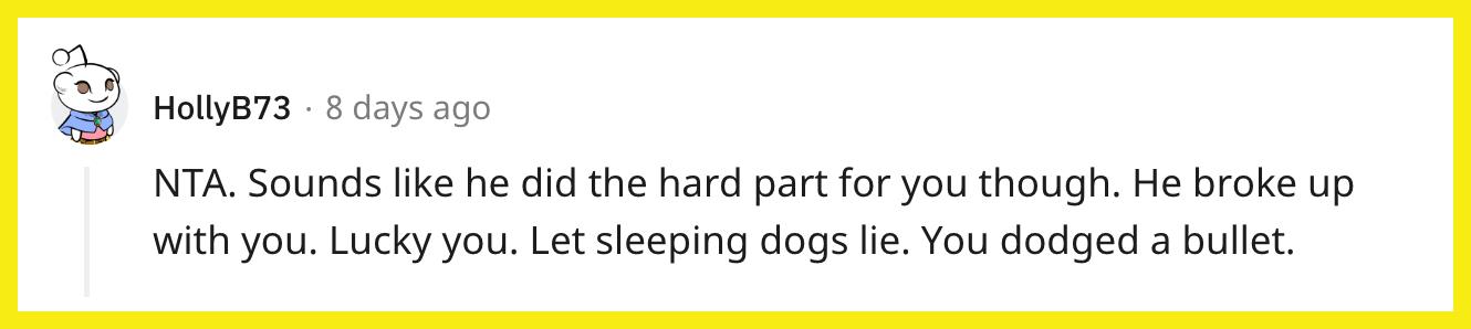 Redditor u/HollyB73 commented, "NTA. Sounds like he did the hard part for you though. He broke up with you. Lucky you. Let sleeping dogs lie. You dodged a bullet."