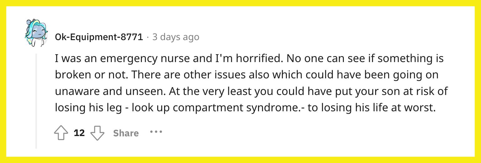 Redditor u/Ok-Equipment-8771 commented, "I was an emergency nurse and I'm horrified. No one can see if something is broken or not. There are other issues also which could have been going on unaware and unseen. At the very least you could have put your son at risk of losing his leg - look up compartment syndrome.- to losing his life at worst."