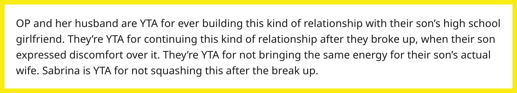 Redditor u/AshBlackstone78 commented, "OP and her husband are YTA for ever building this kind of relationship with their son's high school girlfriend. They're YTA for continuing this kind of relationship after they broke up when their son expressed discomfort over it. They're YTA for not bringing the same energy for their son's actual wife. Sabrina is YTA for not squashing this after the breakup.