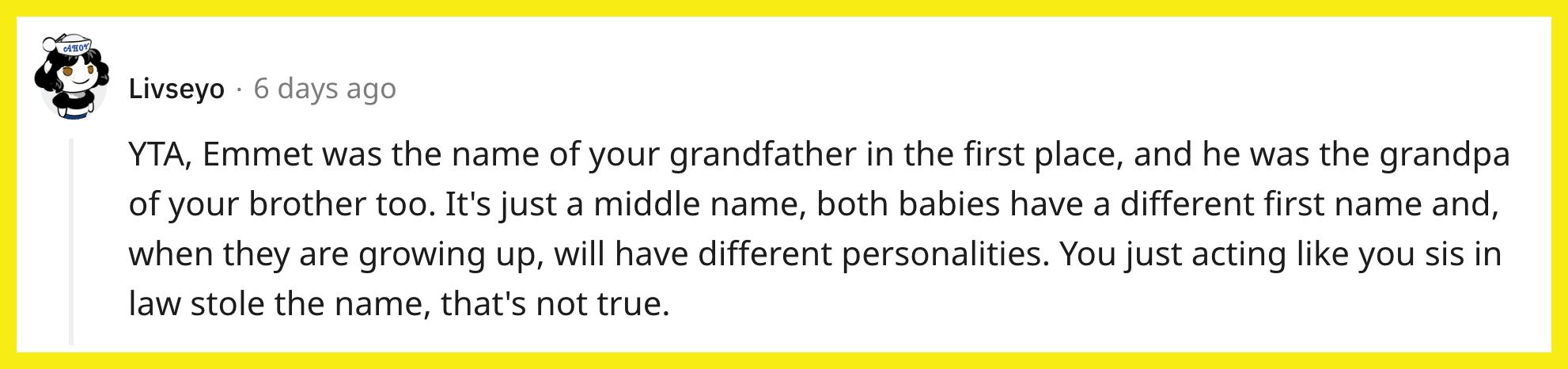 Redditor u/Livseyo commented, "YTA, Emmet was the name of your grandfather in the first place, and he was the grandpa of your brother too. It's just a middle name, both babies have a different first name and, when they are growing up, will have different personalities. You just acting like you sis in law stole the name, that's not true."