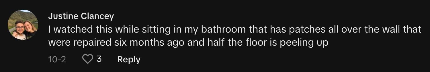 TikToker @justineclancey79 commented, "I watched this while sitting in my bathroom that has patches all over the wall that were repaired six months ago, and half the floor is peeling up."