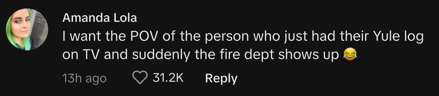 TikToker @mmandabearr commented, "I want the POV of the person who just had their Yule log on TV and suddenly the fire dept shows up 😂"