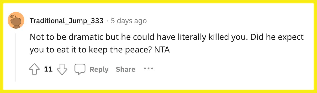 Redditor u/Traditional_Jump_333 commented, "Not to be dramatic, but he could have literally killed you. Did he expect you to eat it to keep the peace? NTA."