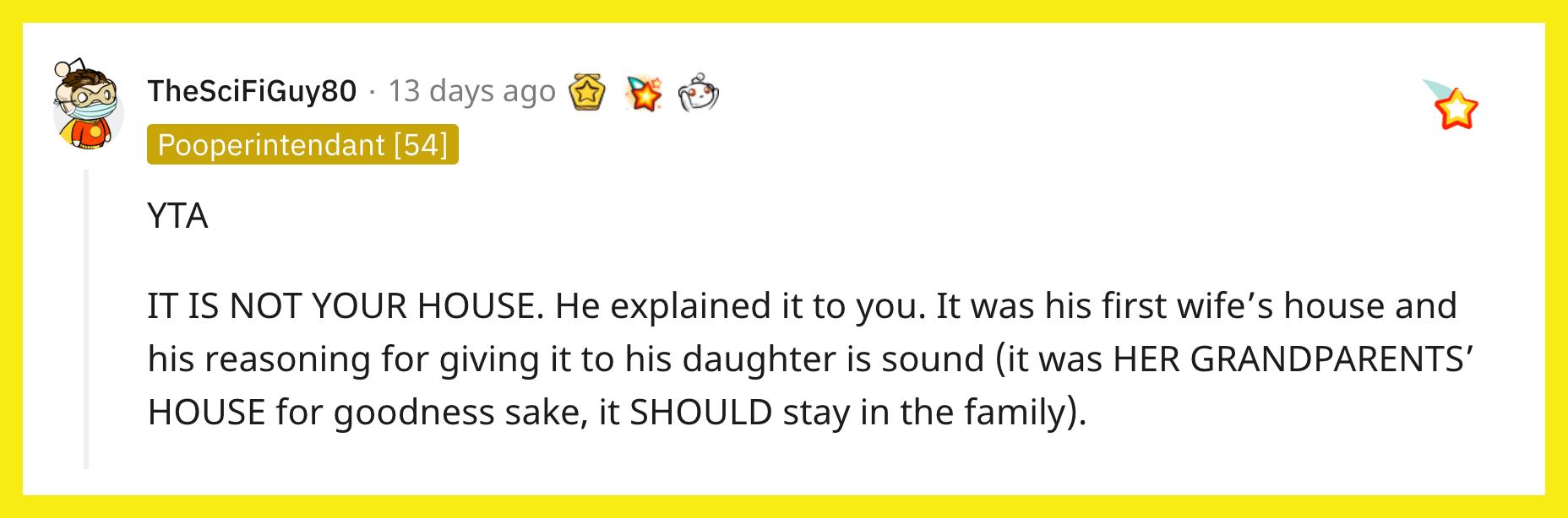 Redditor u/TheSciFiGuy80 commented, "YTA. IT IS NOT YOUR HOUSE. He explained it to you. It was his first wife's house and his reasoning for giving it to his daughter is sound (it was HER GRANDPARENTS' HOUSE for goodness sake, it SHOULD stay in the family)."