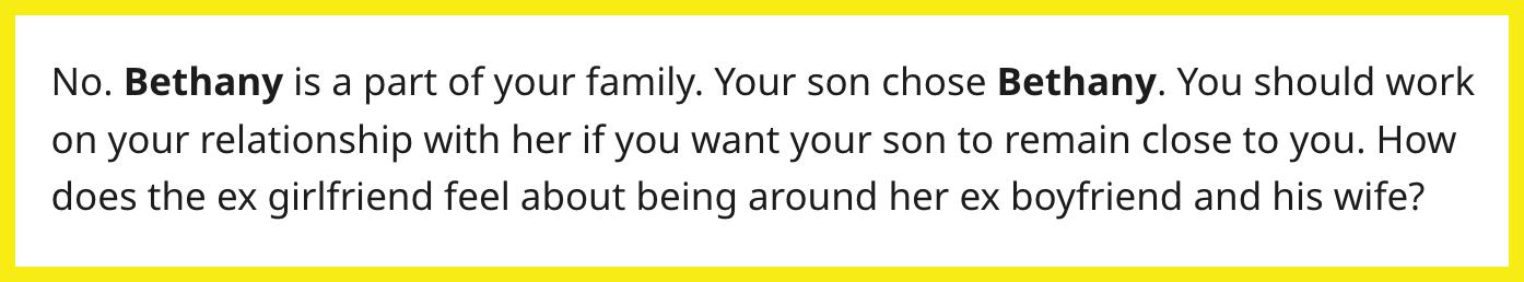 Redditor u/actualhumanoid commented, "No. Bethany is a part of your family. Your son chose Bethany. You should work on your relationship with her if you want your son to remain close to you. How does the ex-girlfriend feel about being around her ex-boyfriend and his wife?