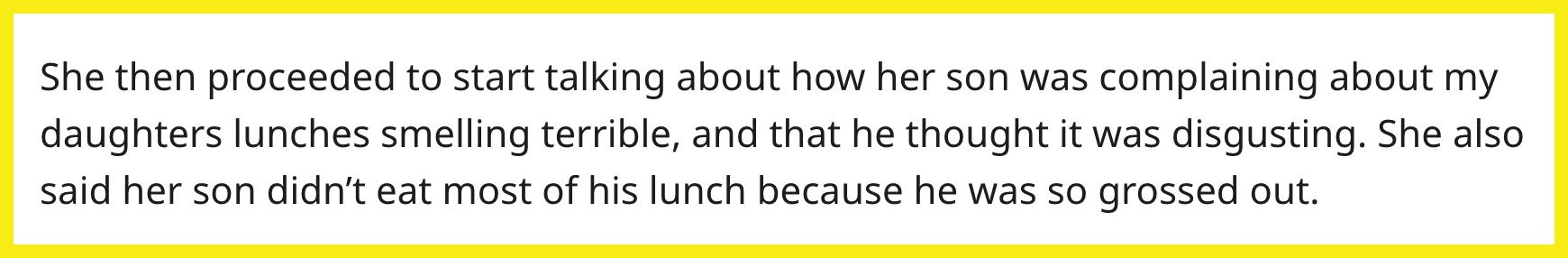 Redditor u/Pastel-Clouds-808 wrote, "She then proceeded to start talking about how her son was complaining about my daughters lunches smelling terrible, and that he thought it was disgusting. She also said her son didn’t eat most of his lunch because he was so grossed out."