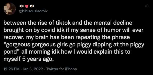 A tweet that reads "between the rise of tiktok and the mental decline brought on by covid idk if my sense of humor will ever recover. my brain has been repeating the phrase “gorgeous gorgeous girls go piggy dipping at the piggy pond” all morning idk how I would explain this to myself 5 years ago."