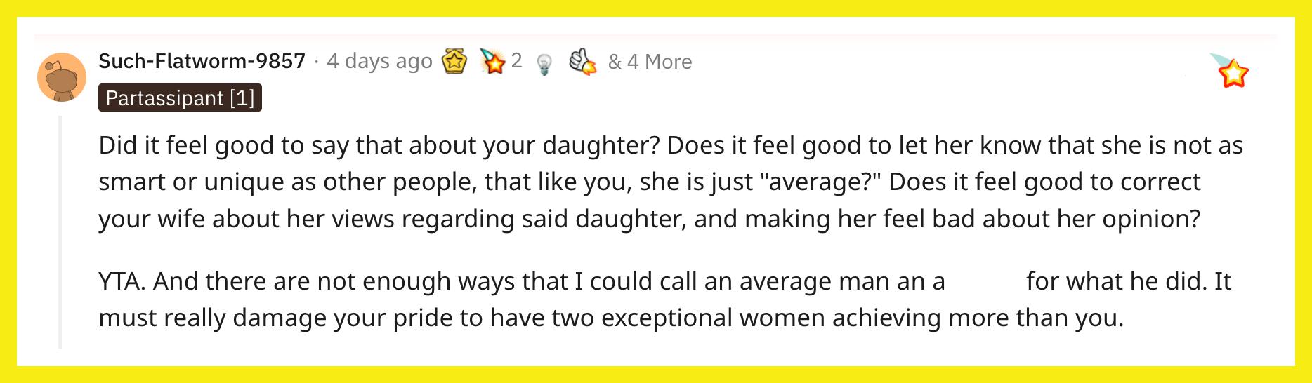 Redditor u/Such-Flatworm-9857 commented, "Did it feel good to say that about your daughter? Does it feel good to let her know that she is not as smart or unique as other people, that like you, she is just 'average?' Does it feel good to correct your wife about her views regarding said daughter, and making her feel bad about her opinion? YTA. And there are not enough ways that I could call an average man an asshole for what he did. It must really damage your pride to have two exceptional women achieving more than you."