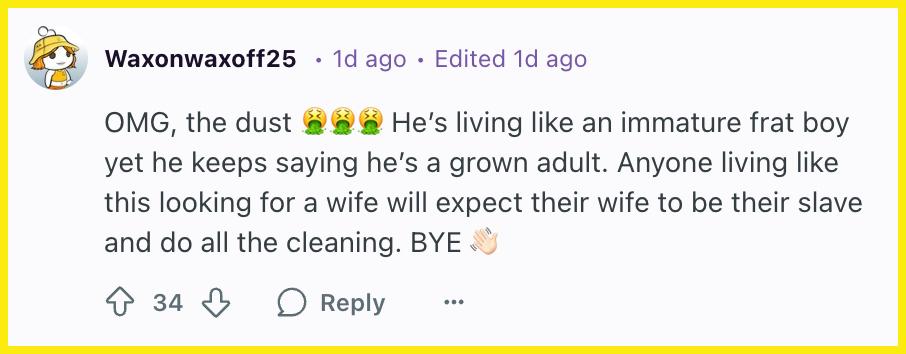 "OMG, the dust 🤮🤮🤮 He’s living like an immature frat boy yet he keeps saying he’s a grown adult. Anyone living like this looking for a wife will expect their wife to be their slave and do all the cleaning. BYE 👋🏻"