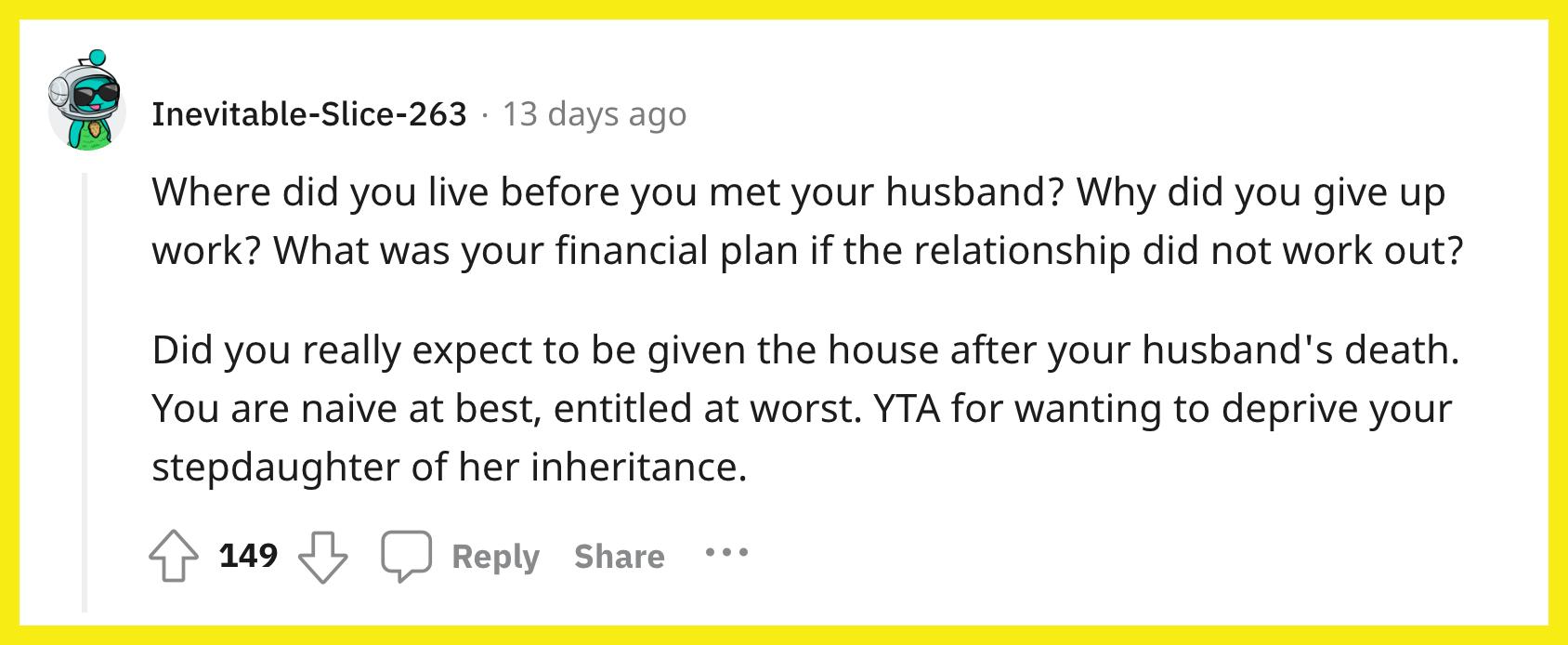 Redditor u/Inevitable-Slice-263 commented, "Where did you live before you met your husband? Why did you give up work? What was your financial plan if the relationship did not work out? Did you really expect to be given the house after your husband's death? You are naive at best, entitled at worst. YTA for wanting to deprive your stepdaughter of her inheritance."